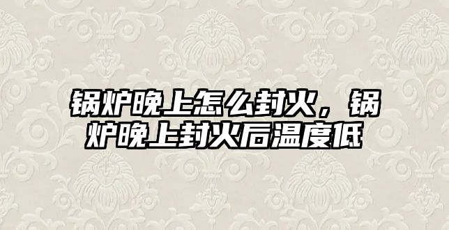 鍋爐晚上怎么封火，鍋爐晚上封火后溫度低