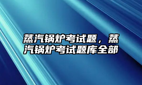 蒸汽鍋爐考試題，蒸汽鍋爐考試題庫全部