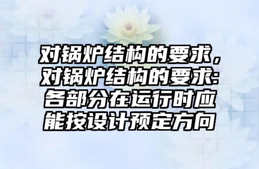 對鍋爐結(jié)構(gòu)的要求，對鍋爐結(jié)構(gòu)的要求:各部分在運行時應(yīng)能按設(shè)計預(yù)定方向