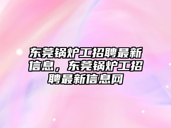 東莞鍋爐工招聘最新信息，東莞鍋爐工招聘最新信息網(wǎng)