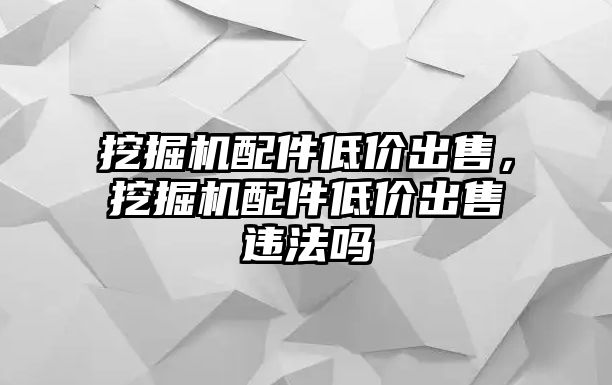 挖掘機配件低價出售，挖掘機配件低價出售違法嗎