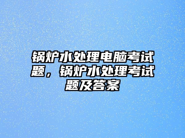 鍋爐水處理電腦考試題，鍋爐水處理考試題及答案