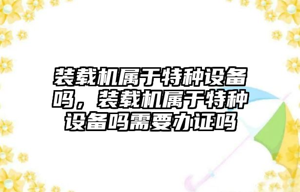 裝載機屬于特種設備嗎，裝載機屬于特種設備嗎需要辦證嗎