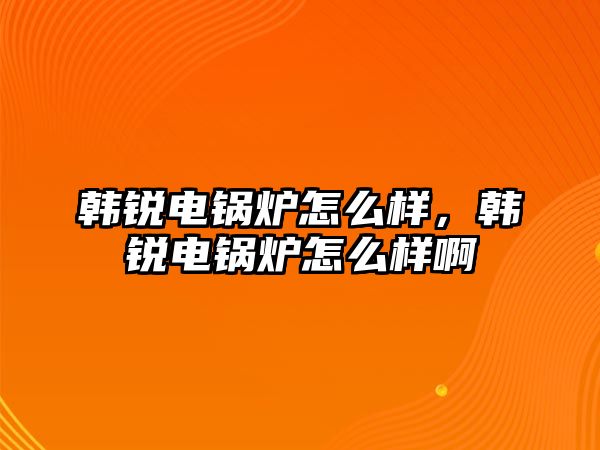 韓銳電鍋爐怎么樣，韓銳電鍋爐怎么樣啊