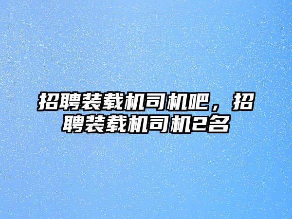 招聘裝載機司機吧，招聘裝載機司機2名