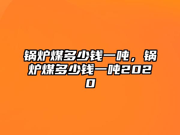 鍋爐煤多少錢(qián)一噸，鍋爐煤多少錢(qián)一噸2020