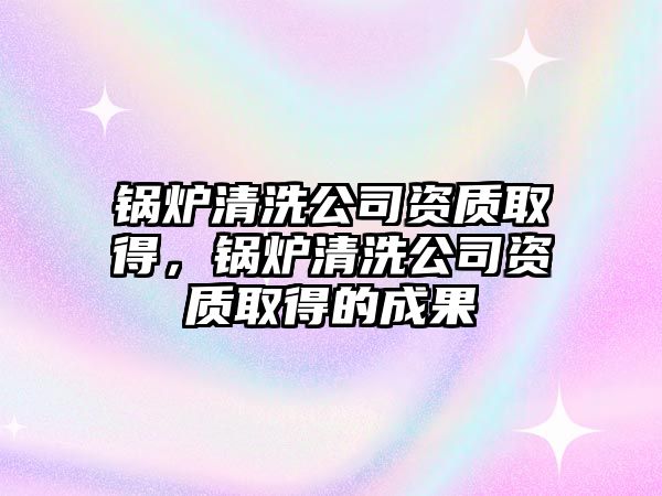 鍋爐清洗公司資質(zhì)取得，鍋爐清洗公司資質(zhì)取得的成果