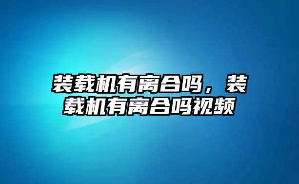 裝載機(jī)有離合嗎，裝載機(jī)有離合嗎視頻