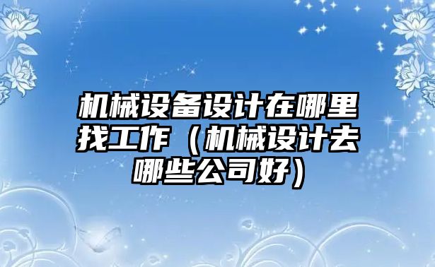 機械設(shè)備設(shè)計在哪里找工作（機械設(shè)計去哪些公司好）