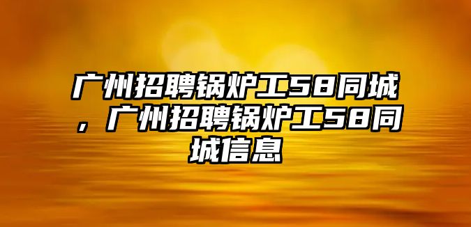 廣州招聘鍋爐工58同城，廣州招聘鍋爐工58同城信息