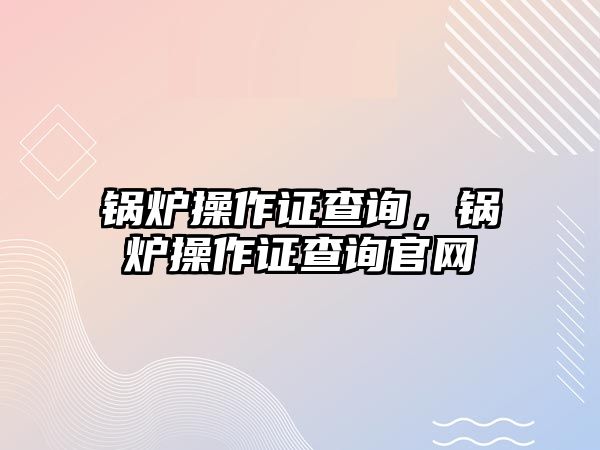 鍋爐操作證查詢，鍋爐操作證查詢官網(wǎng)