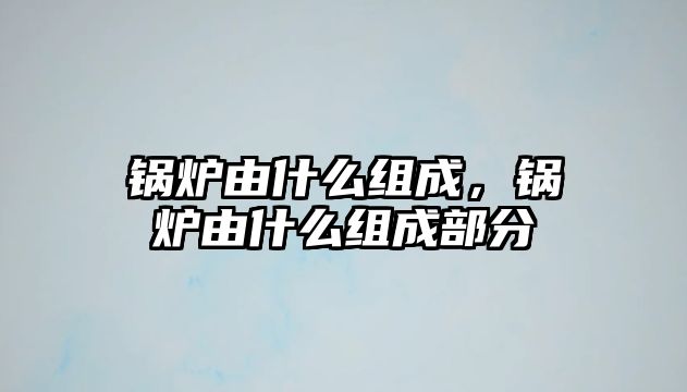 鍋爐由什么組成，鍋爐由什么組成部分