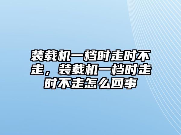 裝載機一檔時走時不走，裝載機一檔時走時不走怎么回事