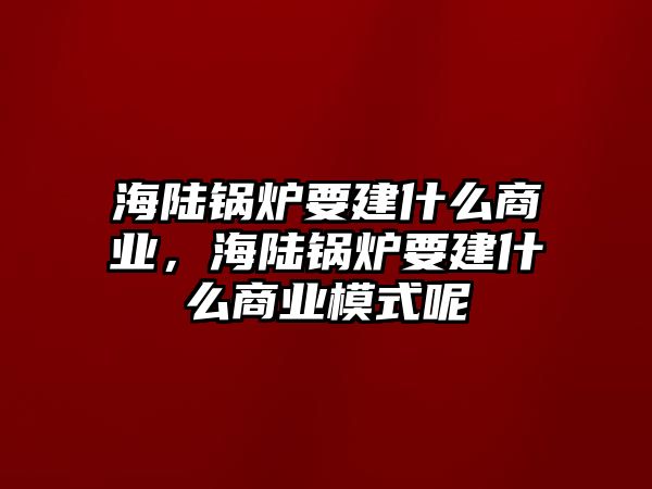 海陸鍋爐要建什么商業(yè)，海陸鍋爐要建什么商業(yè)模式呢