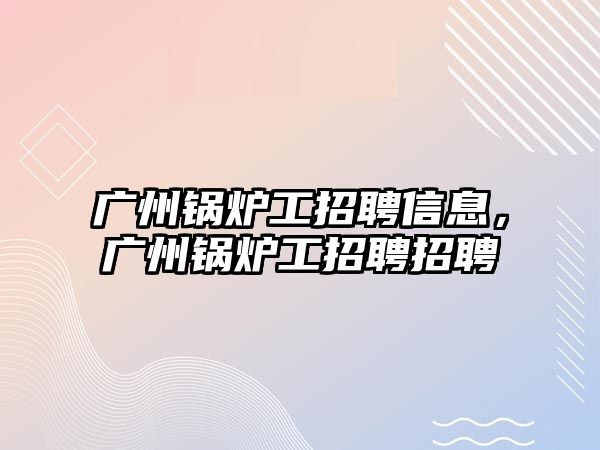 廣州鍋爐工招聘信息，廣州鍋爐工招聘招聘