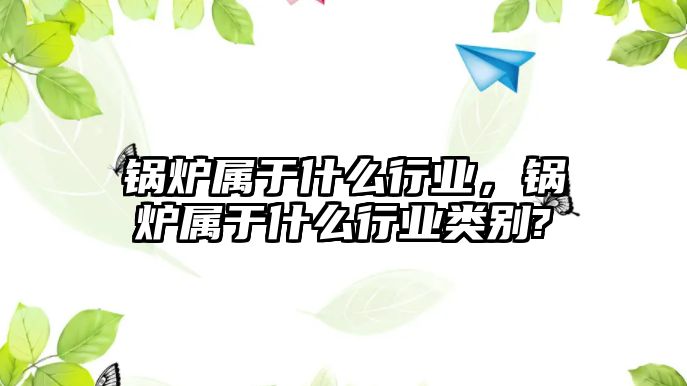 鍋爐屬于什么行業(yè)，鍋爐屬于什么行業(yè)類別?