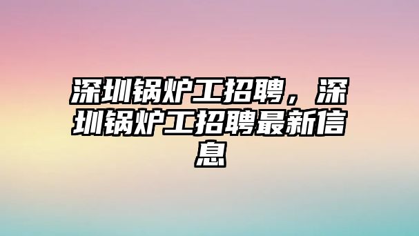 深圳鍋爐工招聘，深圳鍋爐工招聘最新信息