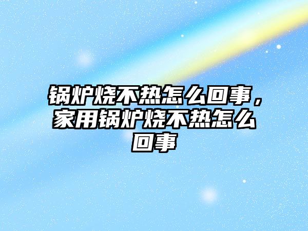 鍋爐燒不熱怎么回事，家用鍋爐燒不熱怎么回事