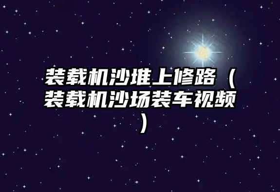 裝載機沙堆上修路（裝載機沙場裝車視頻）