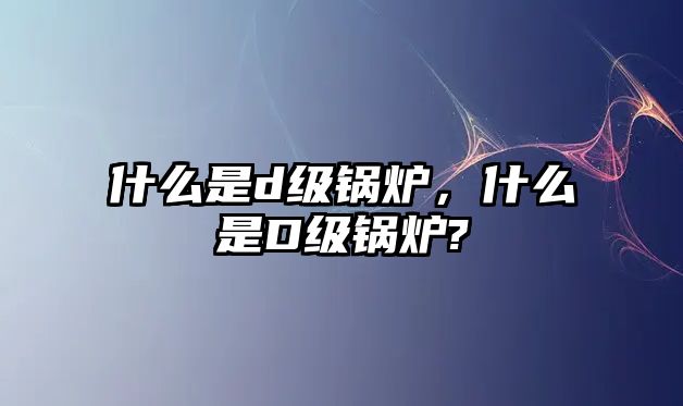 什么是d級(jí)鍋爐，什么是D級(jí)鍋爐?