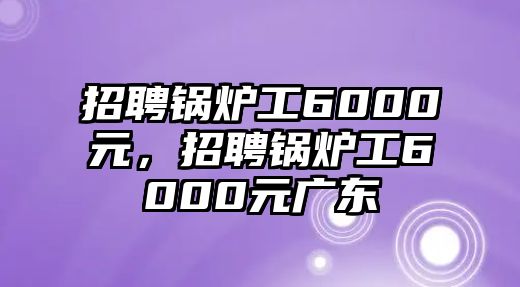 招聘鍋爐工6000元，招聘鍋爐工6000元廣東