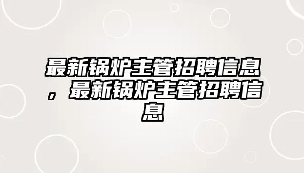 最新鍋爐主管招聘信息，最新鍋爐主管招聘信息