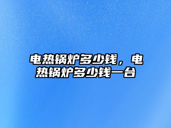 電熱鍋爐多少錢，電熱鍋爐多少錢一臺