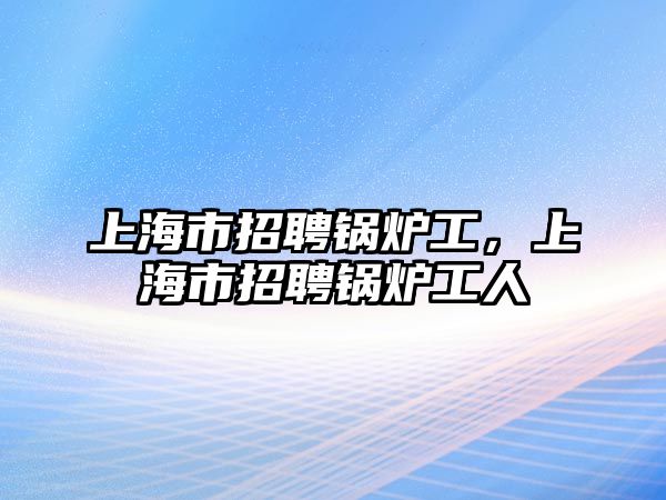 上海市招聘鍋爐工，上海市招聘鍋爐工人