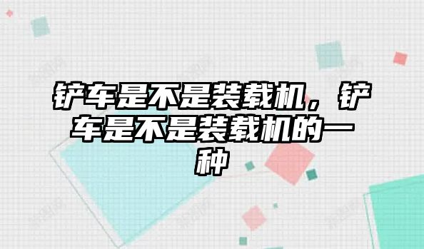 鏟車是不是裝載機(jī)，鏟車是不是裝載機(jī)的一種