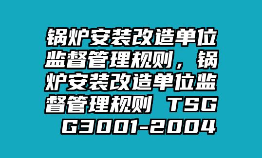 鍋爐安裝改造單位監(jiān)督管理規(guī)則，鍋爐安裝改造單位監(jiān)督管理規(guī)則 TSG G3001-2004