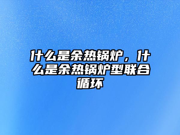 什么是余熱鍋爐，什么是余熱鍋爐型聯(lián)合循環(huán)