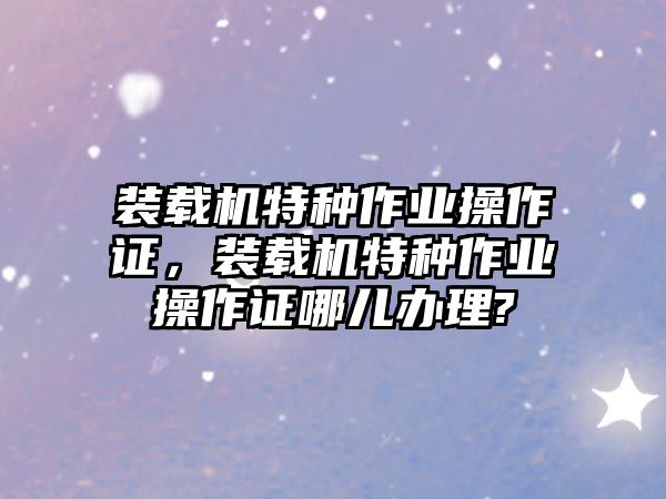 裝載機(jī)特種作業(yè)操作證，裝載機(jī)特種作業(yè)操作證哪兒辦理?