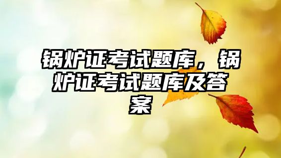 鍋爐證考試題庫，鍋爐證考試題庫及答案