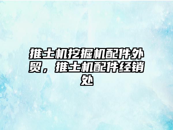 推土機挖掘機配件外貿(mào)，推土機配件經(jīng)銷處