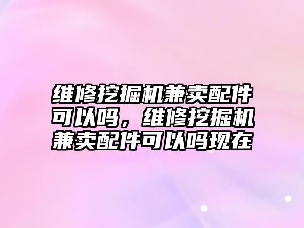 維修挖掘機兼賣配件可以嗎，維修挖掘機兼賣配件可以嗎現(xiàn)在