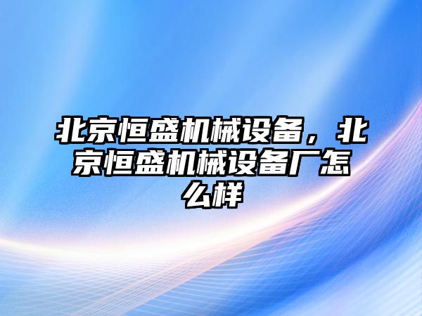 北京恒盛機(jī)械設(shè)備，北京恒盛機(jī)械設(shè)備廠怎么樣