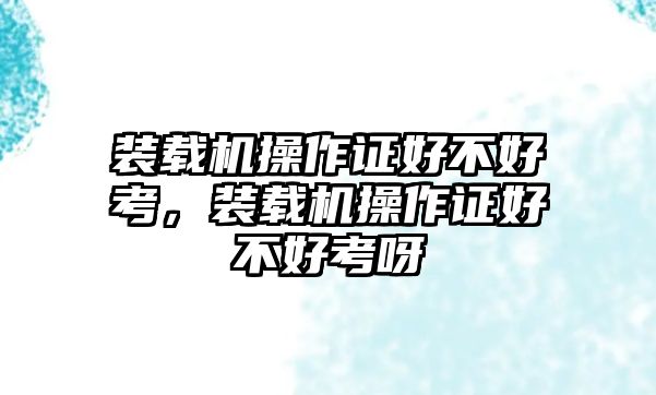 裝載機(jī)操作證好不好考，裝載機(jī)操作證好不好考呀