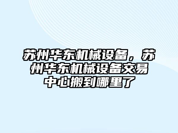 蘇州華東機(jī)械設(shè)備，蘇州華東機(jī)械設(shè)備交易中心搬到哪里了