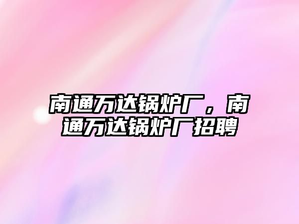 南通萬達(dá)鍋爐廠，南通萬達(dá)鍋爐廠招聘