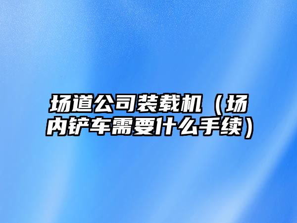 場道公司裝載機（場內鏟車需要什么手續(xù)）