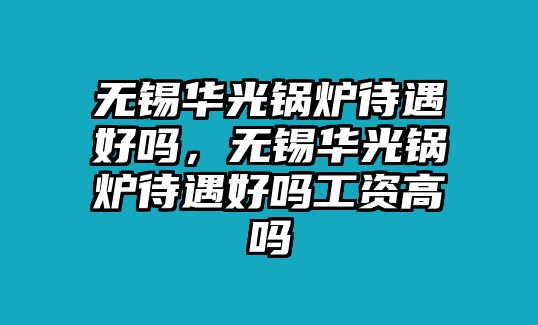 無錫華光鍋爐待遇好嗎，無錫華光鍋爐待遇好嗎工資高嗎