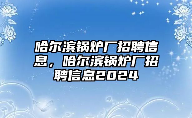 哈爾濱鍋爐廠招聘信息，哈爾濱鍋爐廠招聘信息2024