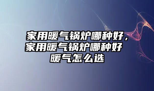 家用暖氣鍋爐哪種好，家用暖氣鍋爐哪種好 暖氣怎么選