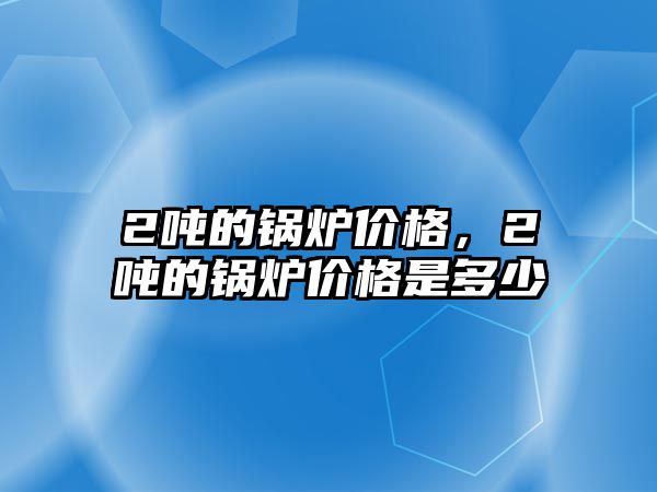 2噸的鍋爐價(jià)格，2噸的鍋爐價(jià)格是多少