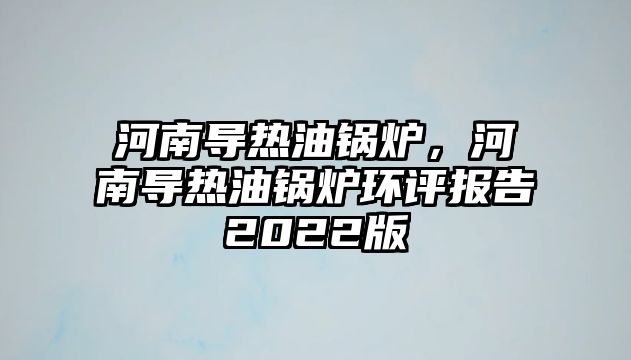 河南導(dǎo)熱油鍋爐，河南導(dǎo)熱油鍋爐環(huán)評(píng)報(bào)告2022版