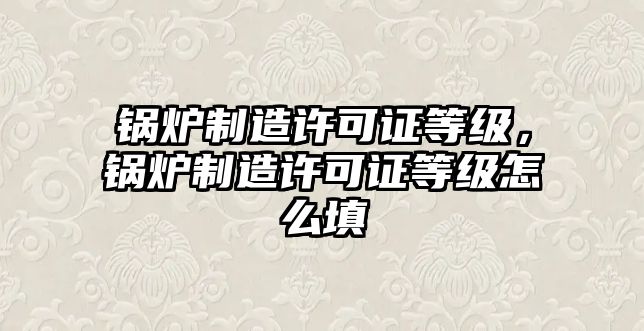 鍋爐制造許可證等級，鍋爐制造許可證等級怎么填