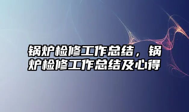 鍋爐檢修工作總結(jié)，鍋爐檢修工作總結(jié)及心得