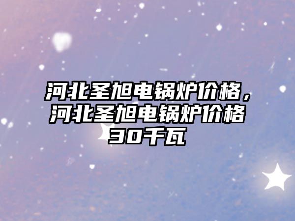 河北圣旭電鍋爐價格，河北圣旭電鍋爐價格30千瓦