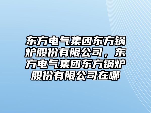 東方電氣集團(tuán)東方鍋爐股份有限公司，東方電氣集團(tuán)東方鍋爐股份有限公司在哪