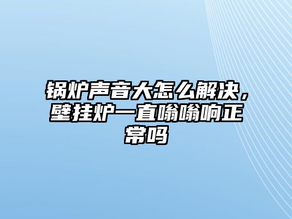 鍋爐聲音大怎么解決，壁掛爐一直嗡嗡響正常嗎